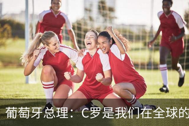 葡萄牙总理：C罗是我们在全球的文化代表 期待他能为国作出贡献
